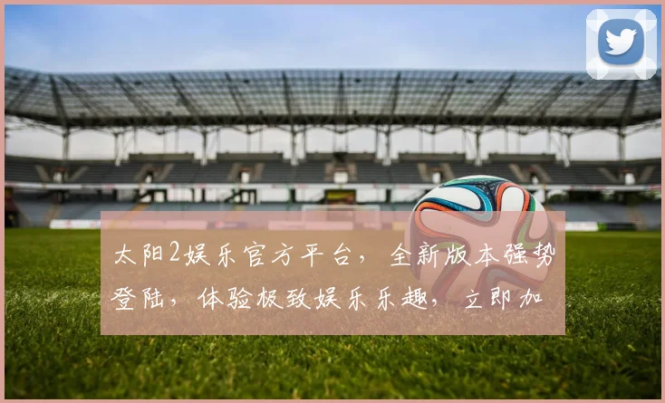 太阳2娱乐官方平台，全新版本强势登陆，体验极致娱乐乐趣，立即加入