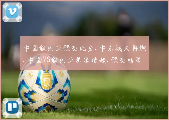 中国叙利亚预测比分,中东战火再燃,中国VS叙利亚悬念迭起,预测结果揭晓