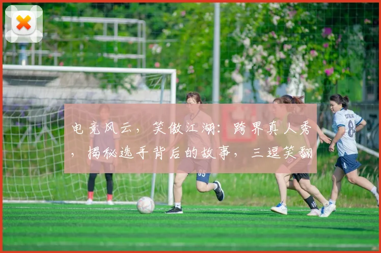 电竞风云，笑傲江湖：跨界真人秀，揭秘选手背后的故事，三逗笑翻电竞圈