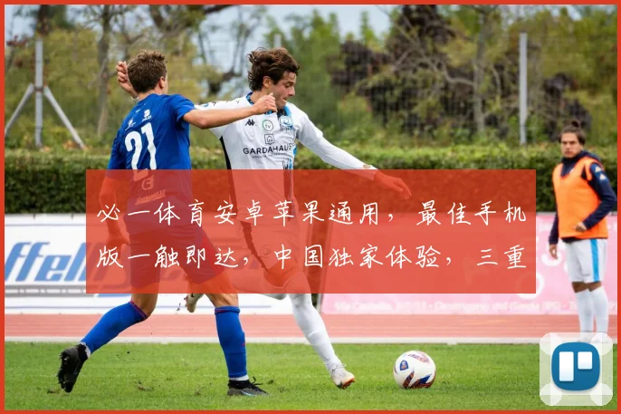 必一体育安卓苹果通用，最佳手机版一触即达，中国独家体验，三重福利，畅享不停，