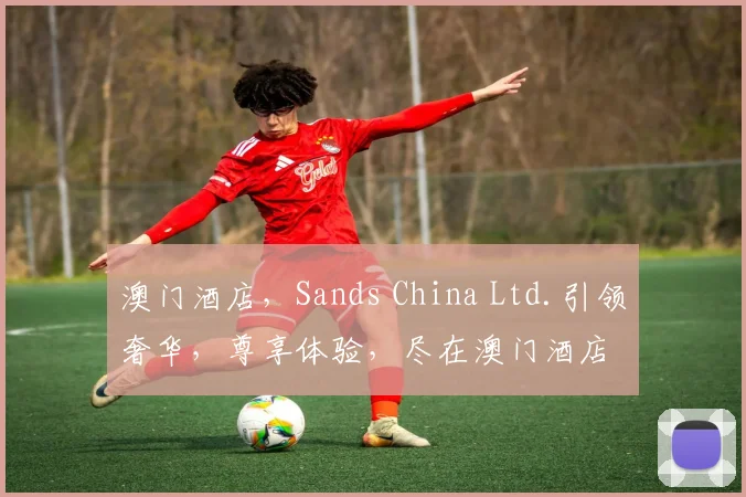 澳门酒店，Sands China Ltd.引领奢华，尊享体验，尽在澳门酒店