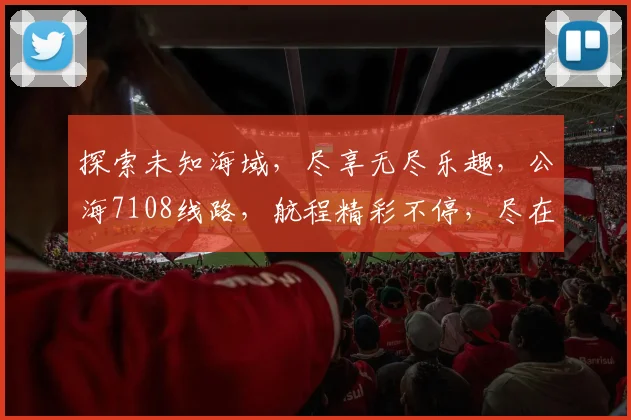 探索未知海域，尽享无尽乐趣，公海7108线路，航程精彩不停，尽在您的指尖