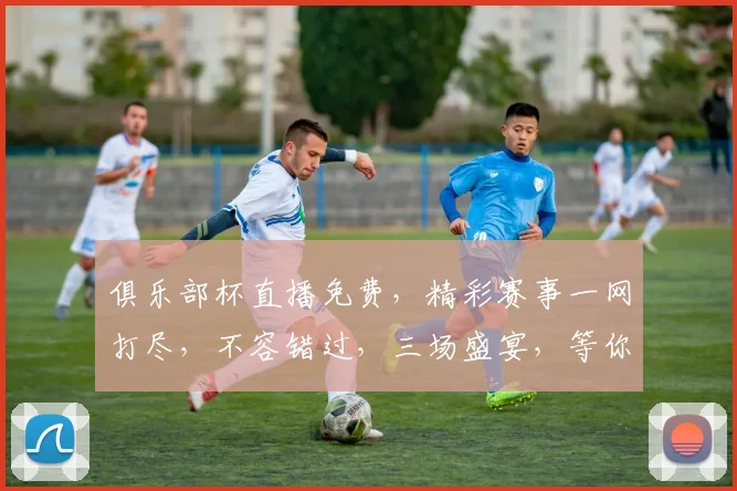 俱乐部杯直播免费，精彩赛事一网打尽，不容错过，三场盛宴，等你来观
